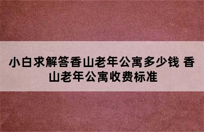 小白求解答香山老年公寓多少钱 香山老年公寓收费标准